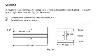 Question 4
A structural component has a W-shaped cross section and is acted upon in its plane of symmetry
by the single force shown in Fig. Q4. Determine
(a) the maximum compressive stress at section A-A
(b) the maximum shearing stress.
6 kN
300 mm
A
600 mm
Fig. Q4
12 mm
96 mm
12 mm
48 mm
12 mm