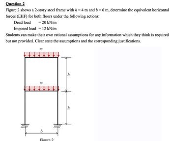 Question 2
Figure 2 shows a 2-story steel frame with h = 4 m and b = 6 m, determine the equivalent horizontal
forces (EHF) for both floors under the following actions:
Dead load = 20 kN/m
Imposed load = 12 kN/m
Students can make their own rational assumptions for any information which they think is required
but not provided. Clear state the assumptions and the corresponding justifications.
W
W
b
Figure 2
h