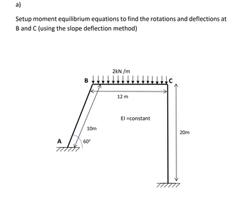 a)
Setup moment equilibrium equations to find the rotations and deflections at
B and C (using the slope deflection method)
A
B
10m
60⁰
2kN/m
12 m
El =constant
20m