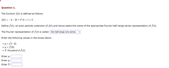 Question 1.
The function f(t) is defined as follows
f(t) = −4 − 2t +t²,0 < t ≤ 5.
Define f (t), an even periodic extension of f(t) and hence select the name of the appropriate Fourier half-range series representation of ƒ (t).
The Fourier representation of f (t) is called: the half-range sine series
Enter the following values in the boxes below:
• p = ƒ (-4),
= ƒ (8),
T, the period of f (t).
q=
Enter p:
Enter q:
Enter T: