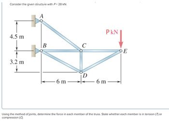 Consider the given structure with P = 28 kN.
4.5 m
3.2 m
↓
A
B
6 m
C
PKN
6 m
OE
Using the method of joints, determine the force in each member of the truss. State whether each member is in tension (7) or
compression (C).