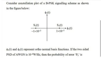 Consider constellation plot of a B-PSK signalling scheme as shown
in the figure below:
S2₂(t)
-1×10-3
$2(t)
S₁(t)
1×10-³
$1(t)
$1(t) and 2(t) represent ortho normal basis functions. If the two sided
PSD of AWGN is 10-6W/Hz, then the probability of error 'Pe' is