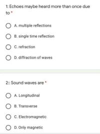 1: Echoes maybe heard more than once due
to *
O A. multiple reflections
B. single time reflection
O C. refraction
D. diffraction of waves
2: Sound waves are *
O A. Longitudinal
O B. Transverse
C. Electromagnetic
O D. Only magnetic
