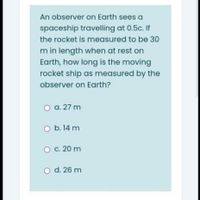 An observer on Earth sees a
spaceship travelling at 0.5c. If
the rocket is measured to be 30
m in length when at rest on
Earth, how long is the moving
rocket ship as measured by the
observer on Earth?
O a. 27 m
O b. 14 m
c. 20 m
O d. 26 m
