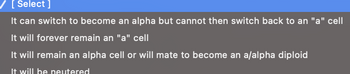 [ Select ]
It can switch to become an alpha but cannot then switch back to an "a" cell
It will forever remain an "a" cell
It will remain an alpha cell or will mate to become an a/alpha diploid
It will be neutered