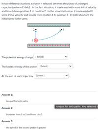 In two different situations a proton is released between the plates of a charged
capacitor (uniform E-field). In the fırst situation, it is released with some initial velocity
and travels from position 1 to position 2. In the second situation, it is released with
some initial velocity and travels from position 1 to position 3. In both situations the
initial speed is the same.
1(+
+ + + + + + +
The potential energy change [ Select]
The kinetic energy of the proton [ Select]
At the end of each trajectory [ Select ]
Answer 1:
is equal for both paths
is equal for both paths. You selected th
Answer 2:
increases from 1 to 2 and from 1 to 3.
Answer 3:
the speed of the second proton is greater
