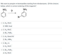 We want to prepare m-bromoaniline starting from nitrobenzene. Of the choices
below, which is correct ordering of the reagents?
NO2
NH2
Br
O 1. H2, Pd/C
2. NBS, heat
O 1. H2, Pd/C
2. Br2, FeBr3
O 1. H2, Ranel Ni
2. Br2, AIBR3
O 1. Br2, hv
2. H2, Pd/C
O 1. Br2, FeBr3
2. H2, Pd/C
