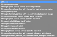 [ Choose ]
Through endocytosis
Through Xylem toward a lower pressure potential
Through channels/carriers with charge but against concentration
Through exocytosis
Through channels/carriers with concentration but against charge
Through aquaporins toward a lower water potential
Through Xylem toward a lower osmotic potential
Through the lipid bilayer by diffusion
Through Cotransport with Na+
Through Cotransport with K+
Through Cotransport with H+
Through phloem toward a lower osmotic potential
Through channels/carriers with concentration and with charge
Through channels/carriers, with concentration, charge is irrelevant
