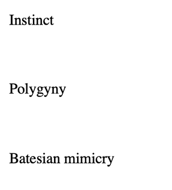 ### Key Biological Concepts

**Instinct**  
Instinct refers to the inherent inclination of a living organism towards a particular behavior. These are innate patterns of activity or tendencies to action that are common to a given biological species. Instincts are typically fixed and are present from birth without the need for learning or experience.

**Polygyny**  
Polygyny is a mating system in which a male has exclusive mating relationships with multiple females. This system can have implications for social structure and reproductive strategies within a species. Polygyny is observed in many animal taxa and also offers consideration in the study of human cultures and societies.

**Batesian Mimicry**  
Batesian mimicry is a form of mimicry where a harmless species has evolved to imitate the warning signals of a harmful species directed at a common predator. This type of mimicry helps the harmless species avoid predation by appearing dangerous or unpalatable. It is named after the English naturalist Henry Walter Bates, who first described this phenomenon.