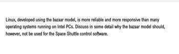 Linux, developed using the bazaar model, is more reliable and more responsive than many
operating systems running on Intel PCs. Discuss in some detail why the bazaar model should,
however, not be used for the Space Shuttle control software.