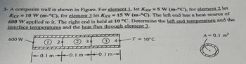 3- A composite wall is shown in Figure. For element 1, let Kxx = 5 W (m-°C), for element 2 let
Kur 10 W (m-°C), for element 3 let Kxx = 15 W (m-C). The left end has a heat source of
600 W applied to it. The right end is held at 10 °C. Determine the left end temperature and the
interface temperatures and the heat flux through element 3.
600 W
3 4
|-0.1 m +0.1 m +-0.1m|
2
34
T = 10°C
A = 0.1 m²