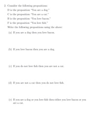 2. Consider the following propositions:
D is the proposition “You are a dog."
C is the proposition "You are a cat."
B is the proposition “You love bacon."
F is the proposition “You love fish."
Write the following propositions using the above:
(a) If you are a dog then you love bacon.
(b) If you love bacon then you are a dog.
(c) If you do not love fish then you are not a cat.
(d) If you are not a cat then you do not love fish.
(e) If you are a dog or you love fish then either you love bacon or you
are a cat.
