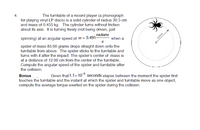 4.
The turntable of a record player (a phonograph
for playing vinyl LP discs) is a solid cylinder of radius 30.5 cm
and mass of 0.455 kg. The cylinder turns without friction
about its axis. It is turning freely (not being driven, just
radians
spinning) at an angular speed of @ = 3.491-
when a
12.0 cm
spider of mass 85.00 grams drops straight down onto the
turntable from above. The spider sticks to the turntable and
turns with it after the impact. The spider's center of mass is
at a distance of 12.00 cm from the center of the turntable,
Compute the angular speed of the spider and turntable after
the collision.
Bonus
Given that 1.1x 10 seconds elapse between the moment the spider first
touches the turntable and the instant at which the spider and turntable move as one object,
compute the average torque exerted on the spider during the collision.
