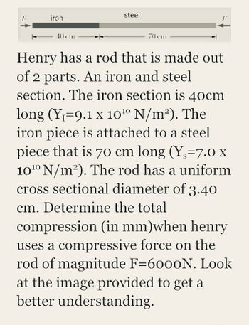 1
iron
40 cm
steel
70 cm
Henry has a rod that is made out
of 2 parts. An iron and steel
section. The iron section is 40cm
long (Y₁=9.1 x 10¹⁰ N/m²). The
iron piece is attached to a steel
piece that is 70 cm long (Y,=7.0 x
10¹0⁰ N/m²). The rod has a uniform
cross sectional diameter of 3.40
cm. Determine the total
compression (in mm)when henry
uses a compressive force on the
rod of magnitude F=6000N. Look
at the image provided to get a
better understanding.