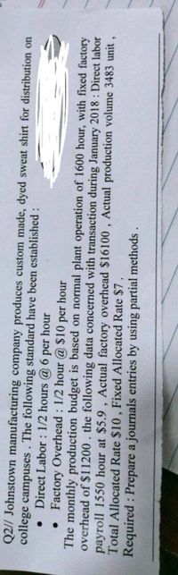 Q2// Johnstown manufacturing company produces custom made, dyed sweat shirt for distribution on
college campuses. The following standard have been established :
Direct Labor : 1/2 hours @ 6 per hour
• Factory Overhead : 1/2 hour @ $10
per
The monthly production budget is based on normal plant operation of 1600 hour, with fixed factory
overhead of $11200. the following data concerned with transaction during January 2018 : Direct labor
payroll 1550 hour at $5.9 , Actual factory overhead $16100 , Actual production volume 3483 unit,
Total Allocated Rate $10, Fixed Allocated Rate $7.
Required : Prepare a journals entries by using partial methods
