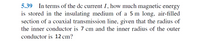 5.39 In terms of the dc current I, how much magnetic energy
is stored in the insulating medium of a 5 m long, air-filled
section of a coaxial transmission line, given that the radius of
the inner conductor is 7 cm and the inner radius of the outer
conductor is 12 cm?
