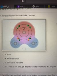 G Polahy.
DOLOOIMILINT QULOTIONO.
S How c...
Shop...
Class...
1. What type of bonds are shown below?
H.
A. lonic
B. Polar covalent
C. Nonpolar covalent
D. There is not enough information to determine the answer.
2. What type of bond will result if the atoms below combine? The el
