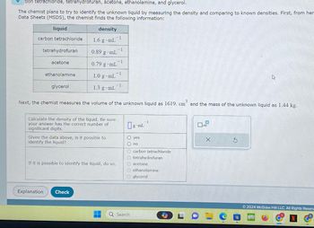 bon tetrachloride, tetrahydrofuran, acetone, ethanolamine, and glycerol.
The chemist plans to try to identify the unknown liquid by measuring the density and comparing to known densities. First, from her
Data Sheets (MSDS), the chemist finds the following information:
liquid
density
1.6 g mL
carbon tetrachloride
tetrahydrofuran
acetone
ethanolamine
glycerol
0.89 g -mL
0.79 g .mL
1.0 g mL
1.3 g mL
Explanation Check
Calculate the density of the liquid. Be sure
your answer has the correct number of
significant digits.
Given the data above, is it possible to
identify the liquid?
1
1
-1
If it is possible to identify the liquid, do so.
-1
Next, the chemist measures the volume of the unknown liquid as 1619. cm and the mass of the unknown liquid as 1.44 kg.
-1
g mL
-1
O yes
O no
O carbon tetrachloride
Otetrahydrofuran
O acetone
O ethanolamine
Q Search
Oglycerol
J
A
X
Ⓒ2024 McGraw Hill LLC. All Rights Reser
899