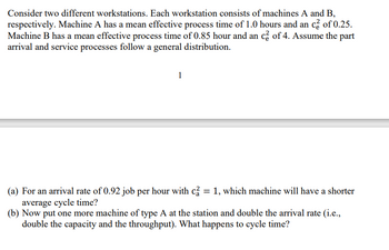 Consider two different workstations. Each workstation consists of machines A and B,
respectively. Machine A has a mean effective process time of 1.0 hours and an c² of 0.25.
Machine B has a mean effective process time of 0.85 hour and an c² of 4. Assume the part
arrival and service processes follow a general distribution.
1
(a) For an arrival rate of 0.92 job per hour with c2 = 1, which machine will have a shorter
average cycle time?
(b) Now put one more machine of type A at the station and double the arrival rate (i.e.,
double the capacity and the throughput). What happens to cycle time?