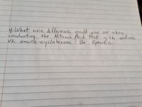 **Question:**

What main difference would you see when conducting the Nitrous Acid test with aniline vs. amino-cyclohexane? Be specific.

---

In this handwritten note, the question asks students to identify and explain the differences observed in a Nitrous Acid test when comparing two different compounds: aniline and amino-cyclohexane. 

The Nitrous Acid test is typically used to assess the presence of primary amines. Aniline, being an aromatic amine, may react differently compared to aliphatic amines like amino-cyclohexane, leading to different observable results. Students are prompted to provide specific details on these differences.