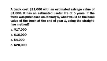 A truck cost $21,000 with an estimated salvage value of
$1,000. It has an estimated useful life of 5 years. If the
truck was purchased on January 5, what would be the book
value of the truck at the end of year 1, using the straight-
line method?
a. $17,000
b. $16,000
c. $4,000
d. $20,000