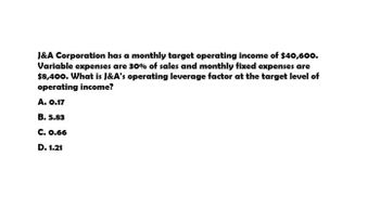 J&A Corporation has a monthly target operating income of $40,600.
Variable expenses are 30% of sales and monthly fixed expenses are
$8,400. What is J&A's operating leverage factor at the target level of
operating income?
A. 0.17
B. 5.83
C. 0.66
D. 1.21