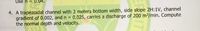 Use n = 0.04.
4. A trapezoidal channel with 3 meters bottom width, side slope 2H:1V, channel
gradient of 0.002, and n =
the normal depth and velocity.
0.025, carries a discharge of 200 m2/min. Compute
