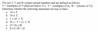 The sets T, F and W contain natural numbers and are defined as follows
T= {multiples of 3 which are below 21}, F= {multiples of 4}, W = {factors of 12}
Determine whether the following statements are true or false:
а. 14 € F
b. 24 ¢ T
c. 1 e (FU T)
d. WU T= {1, 2, 4}
e. (FOT) CW
f. FOTOW =Ø
