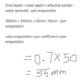 Final depth = initial depth + effective rainfall -
water removed - pan evaporation
190mm = 200mm + 50mm -10mm - pan
evaporation
Lake evaporation= pan coefficient x pan
evaporation
=0.7x50
= 35mm