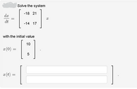 **Problem Statement**

**Solve the system**

\[
\frac{dx}{dt} = 
\begin{bmatrix}
-18 & 21 \\
-14 & 17
\end{bmatrix}
x
\]

**with the initial value**

\[
x(0) = 
\begin{bmatrix}
10 \\
5
\end{bmatrix}
.
\]

**Find**

\[
x(t) = 
\begin{bmatrix}
\text{(enter solution here)} \\
\text{(enter solution here)}
\end{bmatrix}
.
\]

**Explanation**

The problem requires solving a system of linear differential equations using a given matrix and an initial value. The matrix used in the system is a 2x2 matrix with entries \(-18\), \(21\), \(-14\), and \(17\). The initial condition is provided as a vector with values \(10\) and \(5\). The goal of the exercise is to compute the solution vector \(x(t)\) for this system, which should be entered in the provided space.