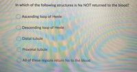 In which of the following structures is Na NOT returned to the blood?
O Ascending loop of Henle
Descending loop of Henle
Distal tubule
Proximal tubule
All of these regions return Na to the blood
O O O
