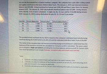 You are the Accountant for a Custom Furniture company. The company uses a job order costing system
and applies overhead on the basis of direct labor hours. The January 1, 2024 raw materials inventory
balance was $19,000. Actual overhead for January was $106,500 and Direct Labor Hours for January
totaled 2,975. The January 31, 2024 raw materials inventory balance was $27,000. During January
2024, Jobs No. 21 & 22 were completed. A single Job, No. 22, was sold for $110,000 during January
2024. January 31, 2024 costing information for jobs 20, 21, 22 and 23 are below.
Ch
Job No. Direct Materials
21
23
टु
Tasks:
B
VAN DEVALAN
Direct Labor
7,500 $
18,600
4,000 $
12,788
7,000 $
13,563
3,000 $
3,100
13
ܝ .
M
Direct Labor Hours
1,200
825
875
200
4
The predetermined overhead rate for 2024 is based on the company's estimated total manufacturing
overhead during all of 2024 which is $1,265,125 and the estimated total direct labor hours of 34,900.
SE
The owner of the company does not have an accounting background and doesn't understand how the
balances of the inventory accounts are calculated nor how gross profit is calculated. The owner asked
you to prepare a single spreadsheet providing the inventory balances and gross profit for January 2024.
Your Excel Spreadsheet must include formulas, formatted cells and at least once text box.
ETEEN
1. Correctly calculate predetermined overhead rate to be used in January 2024.
2. Correctly calculate the balances of the inventory accounts at January 31, 2024 indicating which
jobs are included in the balance as applicable.
3. Correctly calculate gross profit for January 2024 indicating which jobs are included as applicable.
REDATOR