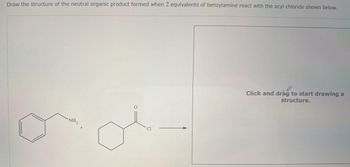 Draw the structure of the neutral organic product formed when 2 equivalents of benzylamine react with the acyl chloride shown below.
NH2
Click and drag to start drawing a
structure.