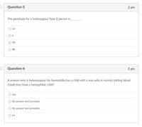 Question 5
2 pts
The genotype for a homozygous Type O person is
00
IAi
IBi
Question 6
2 pts
A woman who is heterozygous for hemophilia has a child with a man who is normal clotting blood.
Could they have a hemophiliac child?
yes
O No answer text provided.
No answer text provided.
O no
