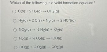 Which of the following is a valid formation equation?
OC(s) + 2 H2(g) → CH4(g)
OH2(g) +2 C(s) + N2(g) → 2 HCN(g)
NO2(g) → N2(g) + O2(g)
H2(g) + O2(g) → H2O(g)
CO(g) + % O2(g) → CO2(g)