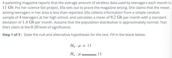 A parenting magazine reports that the average amount of wireless data used by teenagers each month is
11 Gb. For her science fair project, Ella sets out to prove the magazine wrong. She claims that the mean
among teenagers in her area is less than reported. Ella collects information from a simple random
sample of 4 teenagers at her high school, and calculates a mean of 9.2 Gb per month with a standard
deviation of 1.4 Gb per month. Assume that the population distribution is approximately normal. Test
Ella's claim at the 0.10 level of significance.
Step 1 of 3: State the null and alternative hypotheses for the test. Fill in the blank below.
Ho : μ = 11
Ha:μ