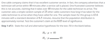 One cable company claims that it has excellent customer service. In fact, the company advertises that a
technician will arrive within 40 minutes after a service call is placed. One frustrated customer believes
this is not accurate, claiming that it takes over 40 minutes for the cable technician to arrive. The
customer asks a simple random sample of 25 other cable customers how long it has taken for the
cable technician to arrive when they have called for one. The sample mean for this group is 43.6
minutes with a standard deviation of 6.5 minutes. Assume that the population distribution is
approximately normal. Test the customer's claim at the 0.05 level of significance.
Step 1 of 3: State the null and alternative hypotheses for the test. Fill in the blank below.
Ho : μ = 40
Ηa :μ.
40