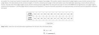 An auditor for a local court system is tasked with comparing the rulings of two judges. The auditor needs to determine if Judge Hughes issues shorter sentences than
Judge Wilson. The data below are the sentence lengths, in months, issued by each judge in their last twelve cases that dealt with operating a motor vehicle without a
license. Test the claim that Judge Hughes issues shorter sentences than Judge Wilson for this particular type of case at the 0.05 level of significance. Let Judge Hughes'
sentences be Population 1 and let Judge Wilson's sentences be Population 2. Assume that both populations are approximately normal and that the population variances
are equal.
Judge
Hughes
Judge
Wilson
24 12 12 30 36 30 12
36 36 24
24
24 24 18 12
Copy Data
Step 1 of 3: State the null and alternative hypotheses for the test. Fill in the blank below.
Ho:₁ = ₂
Ha: M
18 24 12 24 30
•H₂
24 18 30