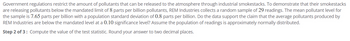 Government regulations restrict the amount of pollutants that can be released to the atmosphere through industrial smokestacks. To demonstrate that their smokestacks
are releasing pollutants below the mandated limit of 8 parts per billion pollutants, REM Industries collects a random sample of 29 readings. The mean pollutant level for
the sample is 7.65 parts per billion with a population standard deviation of 0.8 parts per billion. Do the data support the claim that the average pollutants produced by
REM Industries are below the mandated level at a 0.10 significance level? Assume the population of readings is approximately normally distributed.
Step 2 of 3: Compute the value of the test statistic. Round your answer to two decimal places.