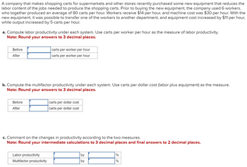 A company that makes shopping carts for supermarkets and other stores recently purchased some new equipment that reduces the
labor content of the jobs needed to produce the shopping carts. Prior to buying the new equipment, the company used 6 workers,
who together produced an average of 80 carts per hour. Workers receive $14 per hour, and machine cost was $30 per hour. With the
new equipment, it was possible to transfer one of the workers to another department, and equipment cost increased by $11 per hour,
while output increased by 5 carts per hour.
a. Compute labor productivity under each system. Use carts per worker per hour as the measure of labor productivity.
Note: Round your answers to 3 decimal places.
Before
After
carts per worker per hour
carts per worker per hour
b. Compute the multifactor productivity under each system. Use carts per dollar cost (labor plus equipment) as the measure.
Note: Round your answers to 3 decimal places.
Before
After
carts per dollar cost
carts per dollar cost
c. Comment on the changes in productivity according to the two measures.
Note: Round your intermediate calculations to 3 decimal places and final answers to 2 decimal places.
Labor productivity
Multifactor productivity
by
%
by
%