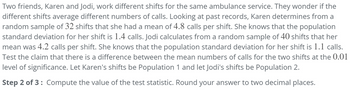 Two friends, Karen and Jodi, work different shifts for the same ambulance service. They wonder if the
different shifts average different numbers of calls. Looking at past records, Karen determines from a
random sample of 32 shifts that she had a mean of 4.8 calls per shift. She knows that the population
standard deviation for her shift is 1.4 calls. Jodi calculates from a random sample of 40 shifts that her
mean was 4.2 calls per shift. She knows that the population standard deviation for her shift is 1.1 calls.
Test the claim that there is a difference between the mean numbers of calls for the two shifts at the 0.01
level of significance. Let Karen's shifts be Population 1 and let Jodi's shifts be Population 2.
Step 2 of 3: Compute the value of the test statistic. Round your answer to two decimal places.