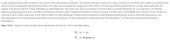 A new small business wants to know if its current radio advertising is effective. The owners decide to look at the mean number of customers who make a purchase in the
store on days immediately following days when the radio ads are played as compared to the mean for those days following days when no radio advertisements are
played. They found that for 7 days following no advertisements, the mean was 22.1 purchasing customers with a standard deviation of 1.2 customers. On 10 days
following advertising, the mean was 24.1 purchasing customers with a standard deviation of 1.6 customers. Test the claim, at the 0.05 level, that the mean number of
customers who make a purchase in the store is lower for days following no advertising compared to days following advertising. Assume that both populations are
approximately normal and that the population variances are equal. Let days following no advertisements be Population 1 and let days following advertising be
Population 2.
Step 1 of 3: State the null and alternative hypotheses for the test. Fill in the blank below.
Ho:μ₁ = ₂
Ha: M₁
•μ₂