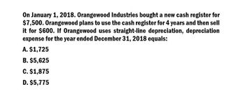 On January 1, 2018. Orangewood Industries bought a new cash register for
$7,500. Orangewood plans to use the cash register for 4 years and then sell
it for $600. If Orangewood uses straight-line depreciation, depreciation
expense for the year ended December 31, 2018 equals:
A. $1,725
B. $5,625
C. $1,875
D. $5,775