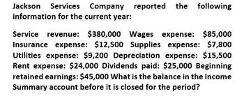 Jackson Services Company reported the following
information for the current year:
Service revenue: $380,000 Wages expense: $85,000
Insurance expense: $12,500 Supplies expense: $7,800
Utilities expense: $9,200 Depreciation expense: $15,500
Rent expense: $24,000 Dividends paid: $25,000 Beginning
retained earnings: $45,000 What is the balance in the Income
Summary account before it is closed for the period?