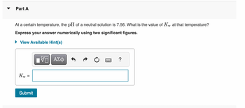 Part A
At a certain temperature, the pH of a neutral solution is 7.56. What is the value of Kw at that temperature?
Express your answer numerically using two significant figures.
► View Available Hint(s)
Kw =
Submit
VE ΑΣΦ
****
?