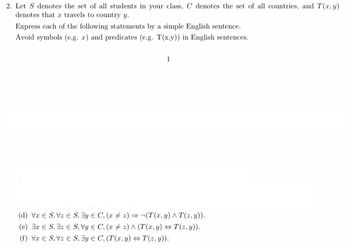 2. Let S denotes the set of all students in your class, C denotes the set of all countries, and T(x, y)
denotes that a travels to country y.
Express each of the following statements by a simple English sentence.
Avoid symbols (e.g. a) and predicates (e.g. T(x,y)) in English sentences.
(d) VS, VS, y
(e) 3r ES, 3z ES, Vy
(f) VS, Vz S, y
1
C, (x2) → ¬(T(x, y) ^ T(z,y)).
C, (x2) ^ (T(x, y) ⇒T(z,y)).
C, (T(x, y) ⇒T(z,y)).