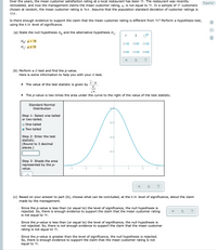 Over the years, the mean customer satisfaction rating at a local restaurant has been 75. The restaurant was recently
remodeled, and now the management claims the mean customer rating, µ, is not equal to 75. In a sample of 37 customers
chosen at random, the mean customer rating is 76.6 . Assume that the population standard deviation of customer ratings is
Español
15.6.
Is there enough evidence to support the claim that the mean customer rating is different from 75? Perform a hypothesis test,
using the 0.10 level of significance.
(a) State the null hypothesis H, and the alternative hypothesis H.
Ho: µ = 75
O<O
OSO
H: µ # 75
O=0
(b) Perform a Z-test and find the p-value.
Here is some information to help you with your Z-test.
x- u
The value of the test statistic is given by
• The p-value is two times the area under the curve to the right of the value of the test statistic.
Standard Normal
Distribution
04
Step 1: Select one-tailed
or two-tailed.
0.3
o One-tailed
O Two-tailed
Step 2: Enter the test
0.2
statistic.
(Round to 3 decimal
places.)
0.H
Step 3: Shade the area
represented by the p-
value.
(c) Based on your answer to part (b), choose what can be concluded, at the 0.10 level of significance, about the claim
made by the management.
Since the p-value is less than (or equal to) the level of significance, the null hypothesis is
rejected. So, there is enough evidence to support the claim that the mean customer rating
is not equal to 75.
Since the p-value is less than (or equal to) the level of significance, the null hypothesis is
not rejected. So, there is not enough evidence to support the claim that the mean customer
rating is not equal to 75.
o Since the p-value is greater than the level of significance, the null hypothesis is rejected.
So, there is enough evidence to support the claim that the mean customer rating is not
equal to 75.
