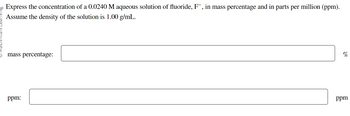 20 Express the concentration of a 0.0240 M aqueous solution of fluoride, F¯, in mass percentage and in parts per million (ppm).
Assume the density of the solution is 1.00 g/mL.
mass percentage:
ppm:
%
ppm