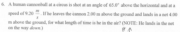 6. A human cannonball at a circus is shot at an angle of 65.0" above the horizontal and at a
m
speed of 9.20
If he leaves the cannon 2.00 m above the ground and lands in a net 4.00
m above the ground, for what length of time is he in the air? (NOTE: He lands in the net
on the way down.)
