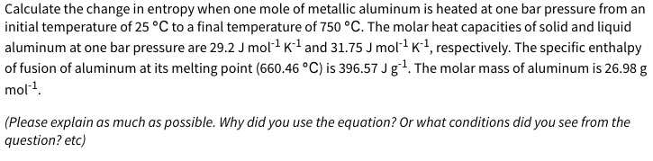 Calculate the change in entropy when one mole of metallic aluminum is heated at one bar pressure from an
initial temperature of 25 °C to a final temperature of 750 °C. The molar heat capacities of solid and liquid
aluminum at one bar pressure are 29.2 J mol1 K1 and 31.75 J mol1 K1, respectively. The specific enthalpy
of fusion of aluminum at its melting point (660.46 °C) is 396.57 J g1. The molar mass of aluminum is 26.98 g
mol1.
(Please explain as much as possible. Why did you use the equation? Or what conditions did you see from the
question? etc)
